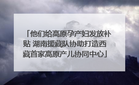 他们给高原孕产妇发放补贴 湖南援藏队协助打造西藏首家高原产儿协同中心