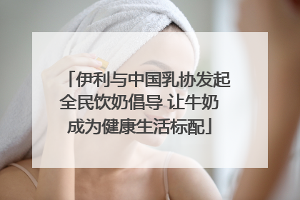 伊利与中国乳协发起全民饮奶倡导 让牛奶成为健康生活标配