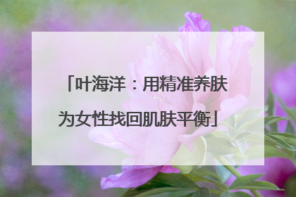 叶海洋：用精准养肤为女性找回肌肤平衡