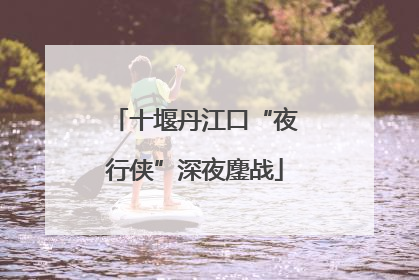 十堰丹江口“夜行侠”深夜鏖战