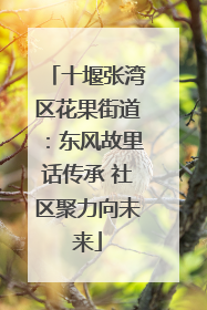 十堰张湾区花果街道：东风故里话传承 社区聚力向未来