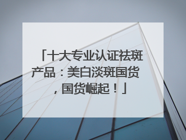十大专业认证祛斑产品：美白淡斑国货，国货崛起！