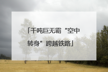 千吨巨无霸“空中转身”跨越铁路