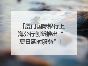 厦门国际银行上海分行创新推出“夏日延时服务”