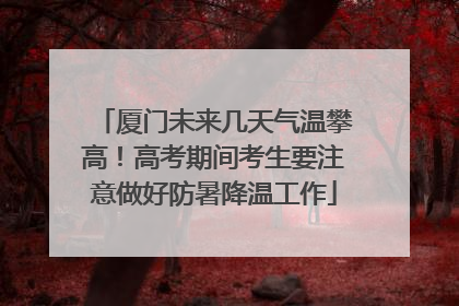 厦门未来几天气温攀高！高考期间考生要注意做好防暑降温工作