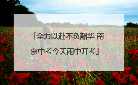 全力以赴不负韶华 南京中考今天雨中开考
