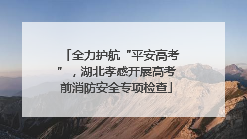 全力护航“平安高考”，湖北孝感开展高考前消防安全专项检查