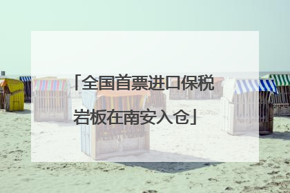 全国首票进口保税岩板在南安入仓