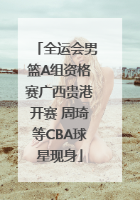 全运会男篮A组资格赛广西贵港开赛 周琦等CBA球星现身