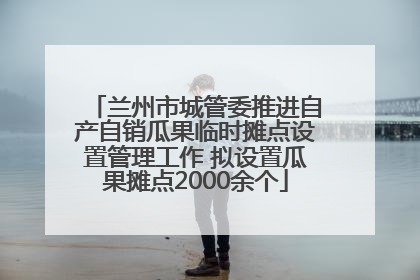 兰州市城管委推进自产自销瓜果临时摊点设置管理工作 拟设置瓜果摊点2000余个