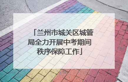兰州市城关区城管局全力开展中考期间秩序保障工作
