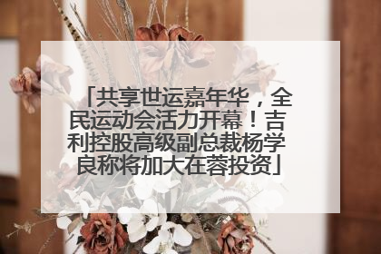 共享世运嘉年华，全民运动会活力开幕！吉利控股高级副总裁杨学良称将加大在蓉投资