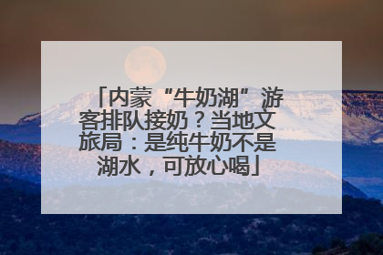 内蒙“牛奶湖”游客排队接奶？当地文旅局：是纯牛奶不是湖水，可放心喝