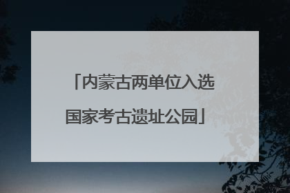 内蒙古两单位入选国家考古遗址公园