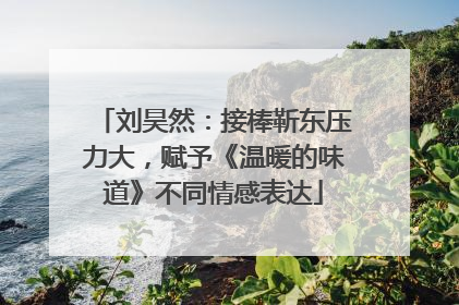 刘昊然：接棒靳东压力大，赋予《温暖的味道》不同情感表达