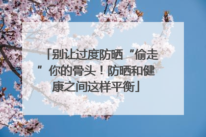 别让过度防晒“偷走”你的骨头！防晒和健康之间这样平衡