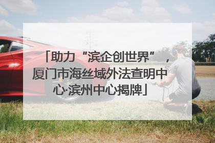 助力“滨企创世界”，厦门市海丝域外法查明中心·滨州中心揭牌
