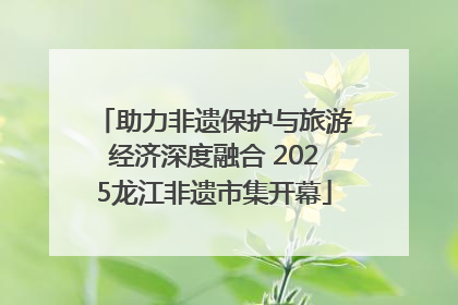 助力非遗保护与旅游经济深度融合 2025龙江非遗市集开幕