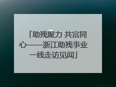 助残聚力 共富同心——浙江助残事业一线走访见闻