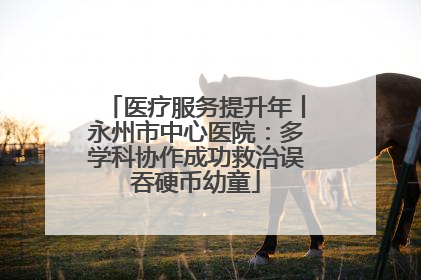 医疗服务提升年丨永州市中心医院：多学科协作成功救治误吞硬币幼童