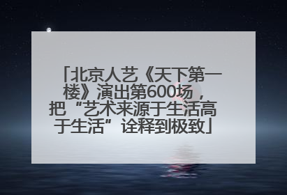 北京人艺《天下第一楼》演出第600场，把“艺术来源于生活高于生活”诠释到极致