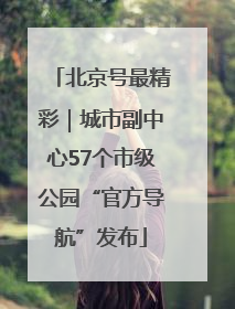 北京号最精彩｜城市副中心57个市级公园“官方导航”发布