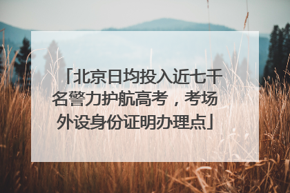 北京日均投入近七千名警力护航高考，考场外设身份证明办理点