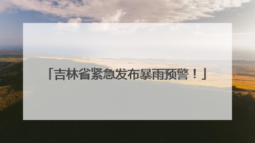 吉林省紧急发布暴雨预警！