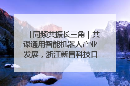 同频共振长三角｜共谋通用智能机器人产业发展，浙江新昌科技日搭建协同创新平台