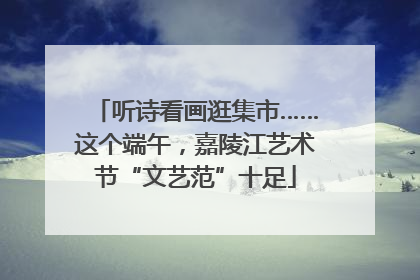 听诗看画逛集市……这个端午，嘉陵江艺术节“文艺范”十足