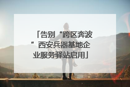告别“跨区奔波”西安兵器基地企业服务驿站启用