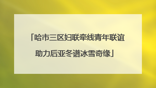 哈市三区妇联牵线青年联谊 助力后亚冬谱冰雪奇缘