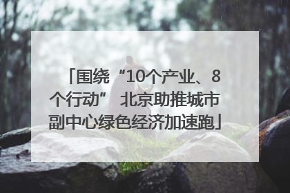 围绕“10个产业、8个行动” 北京助推城市副中心绿色经济加速跑