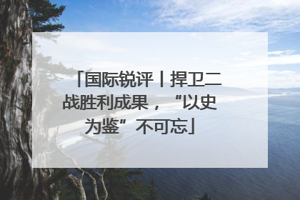 国际锐评丨捍卫二战胜利成果，“以史为鉴”不可忘