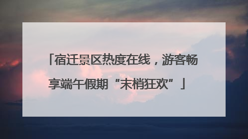 宿迁景区热度在线，游客畅享端午假期“末梢狂欢”