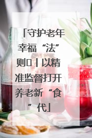 守护老年幸福“法”则⑮丨以精准监督打开养老新“食”代