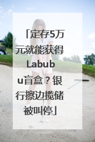定存5万元就能获得Labubu盲盒？银行擦边揽储被叫停