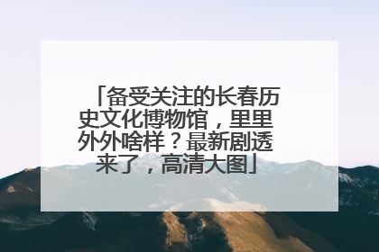 备受关注的长春历史文化博物馆，里里外外啥样？最新剧透来了，高清大图