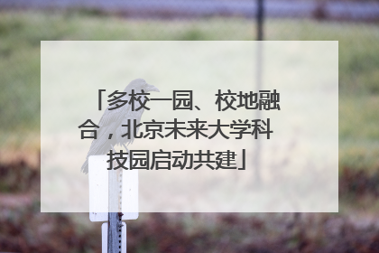 多校一园、校地融合，北京未来大学科技园启动共建