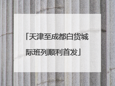 天津至成都白货城际班列顺利首发