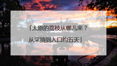 太原的荔枝从哪儿来？从采摘到入口约五天