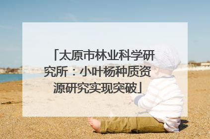 太原市林业科学研究所：小叶杨种质资源研究实现突破