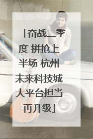 奋战二季度 拼抢上半场 杭州未来科技城大平台担当再升级