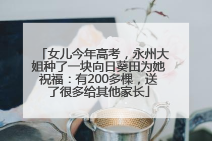 女儿今年高考，永州大姐种了一块向日葵田为她祝福：有200多棵，送了很多给其他家长