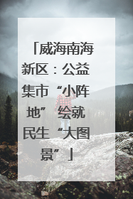 威海南海新区：公益集市“小阵地” 绘就民生“大图景”