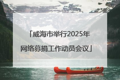 威海市举行2025年网络募捐工作动员会议