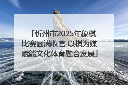 忻州市2025年象棋比赛圆满收官 以棋为媒赋能文化体育融合发展