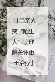 当亲人变“陌生人”，理解关怀重于治疗