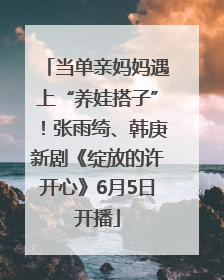 当单亲妈妈遇上“养娃搭子”！张雨绮、韩庚新剧《绽放的许开心》6月5日开播