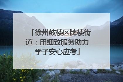 徐州鼓楼区牌楼街道：用细致服务助力学子安心应考